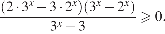 дробь: числитель: левая круглая скобка 2 умножить на 3 в степени x минус 3 умножить на 2 в степени x правая круглая скобка левая круглая скобка 3 в степени x минус 2 в степени x правая круглая скобка , знаменатель: 3 в степени x минус 3 конец дроби больше или равно 0.