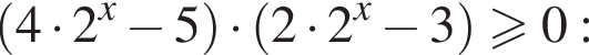 левая круглая скобка 4 умножить на 2 в степени левая круглая скобка x правая круглая скобка минус 5 правая круглая скобка умножить на левая круглая скобка 2 умножить на 2 в степени левая круглая скобка x правая круглая скобка минус 3 правая круглая скобка больше или равно 0: