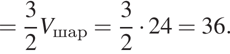 = дробь: числитель: 3, знаменатель: 2 конец дроби V_шар = дробь: числитель: 3, знаменатель: 2 конец дроби умножить на 24 = 36.