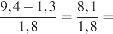  дробь: чис­ли­тель: 9,4 минус 1,3, зна­ме­на­тель: 1,8 конец дроби = дробь: чис­ли­тель: 8,1, зна­ме­на­тель: 1,8 конец дроби = 