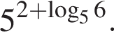 5 в сте­пе­ни левая круг­лая скоб­ка 2 плюс ло­га­рифм по ос­но­ва­нию 5 6 пра­вая круг­лая скоб­ка .