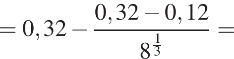 = 0,32 минус дробь: чис­ли­тель: 0,32 минус 0,12, зна­ме­на­тель: 8 в сте­пе­ни левая круг­лая скоб­ка дробь: чис­ли­тель: 1, зна­ме­на­тель: 3 конец дроби пра­вая круг­лая скоб­ка конец дроби = 