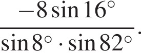  дробь: чис­ли­тель: минус 8 синус 16 в сте­пе­ни левая круг­лая скоб­ка \circ пра­вая круг­лая скоб­ка , зна­ме­на­тель: синус 8 в сте­пе­ни левая круг­лая скоб­ка \circ пра­вая круг­лая скоб­ка умно­жить на синус 82 в сте­пе­ни левая круг­лая скоб­ка \circ пра­вая круг­лая скоб­ка конец дроби . 
