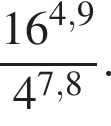  дробь: чис­ли­тель: 16 в сте­пе­ни левая круг­лая скоб­ка 4,9 пра­вая круг­лая скоб­ка , зна­ме­на­тель: 4 в сте­пе­ни левая круг­лая скоб­ка 7,8 пра­вая круг­лая скоб­ка конец дроби . 