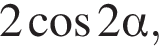 2 ко­си­нус 2 альфа ,