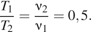 дробь: числитель: T_1, знаменатель: T_2 конец дроби = дробь: числитель: \nu_2, знаменатель: \nu_1 конец дроби =0,5.