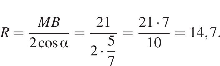  R = дробь: чис­ли­тель: MB, зна­ме­на­тель: 2 ко­си­нус альфа конец дроби = дробь: чис­ли­тель: 21, зна­ме­на­тель: 2 умно­жить на \dfrac57 конец дроби = дробь: чис­ли­тель: 21 умно­жить на 7, зна­ме­на­тель: 10 конец дроби = 14,7. 
