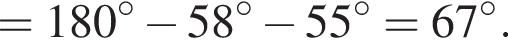 = 180 гра­ду­сов минус 58 гра­ду­сов минус 55 гра­ду­сов = 67 гра­ду­сов.