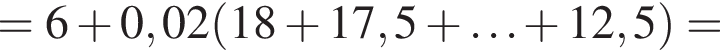 = 6 плюс 0,02 левая круглая скобка 18 плюс 17,5 плюс \ldots плюс 12,5 правая круглая скобка =