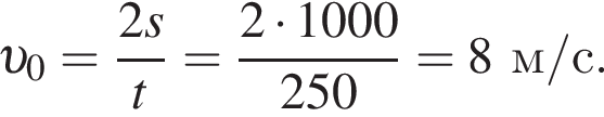  v _0 = дробь: чис­ли­тель: 2s, зна­ме­на­тель: t конец дроби = дробь: чис­ли­тель: 2 умно­жить на 1000, зна­ме­на­тель: 250 конец дроби = 8 м/с. 