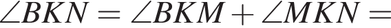  \angle BKN = \angle BKM плюс \angle MKN =
