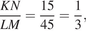  дробь: чис­ли­тель: KN, зна­ме­на­тель: LM конец дроби = дробь: чис­ли­тель: 15, зна­ме­на­тель: 45 конец дроби = дробь: чис­ли­тель: 1, зна­ме­на­тель: 3 конец дроби , 
