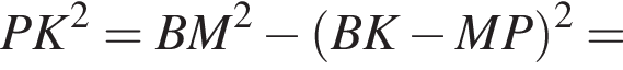  PK в квад­ра­те = BM в квад­ра­те минус левая круг­лая скоб­ка BK минус MP пра­вая круг­лая скоб­ка в квад­ра­те =