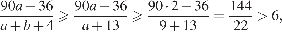  дробь: чис­ли­тель: 90a минус 36, зна­ме­на­тель: a плюс b плюс 4 конец дроби боль­ше или равно дробь: чис­ли­тель: 90a минус 36, зна­ме­на­тель: a плюс 13 конец дроби боль­ше или равно дробь: чис­ли­тель: 90 умно­жить на 2 минус 36, зна­ме­на­тель: 9 плюс 13 конец дроби = дробь: чис­ли­тель: 144, зна­ме­на­тель: 22 конец дроби боль­ше 6, 