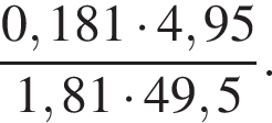  дробь: чис­ли­тель: 0,181 умно­жить на 4,95, зна­ме­на­тель: 1,81 умно­жить на 49,5 конец дроби . 