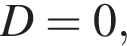  D = 0,