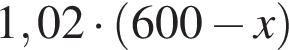 1,02 умно­жить на левая круг­лая скоб­ка 600 минус x пра­вая круг­лая скоб­ка 