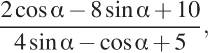  дробь: чис­ли­тель: 2 ко­си­нус альфа минус 8 синус альфа плюс 10, зна­ме­на­тель: 4 синус альфа минус ко­си­нус альфа плюс 5 конец дроби , 