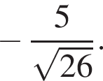  минус дробь: чис­ли­тель: 5, зна­ме­на­тель: ко­рень из: на­ча­ло ар­гу­мен­та: 26 конец ар­гу­мен­та конец дроби . 