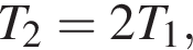 T_2 = 2T_1,