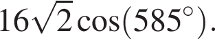 16 ко­рень из: на­ча­ло ар­гу­мен­та: 2 конец ар­гу­мен­та ко­си­нус левая круг­лая скоб­ка 585 гра­ду­сов пра­вая круг­лая скоб­ка .