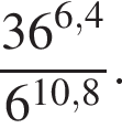  дробь: чис­ли­тель: 36 в сте­пе­ни левая круг­лая скоб­ка 6,4 пра­вая круг­лая скоб­ка , зна­ме­на­тель: 6 в сте­пе­ни левая круг­лая скоб­ка 10,8 пра­вая круг­лая скоб­ка конец дроби . 