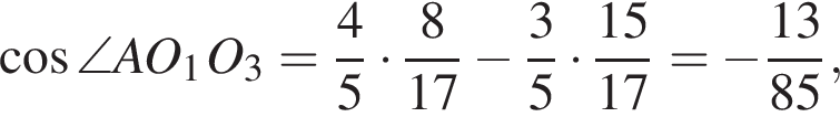  ко­си­нус \angle AO_1 O_3 = дробь: чис­ли­тель: 4, зна­ме­на­тель: 5 конец дроби умно­жить на дробь: чис­ли­тель: 8, зна­ме­на­тель: 17 конец дроби минус дробь: чис­ли­тель: 3, зна­ме­на­тель: 5 конец дроби умно­жить на дробь: чис­ли­тель: 15, зна­ме­на­тель: 17 конец дроби = минус дробь: чис­ли­тель: 13, зна­ме­на­тель: 85 конец дроби , 