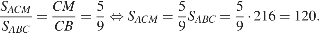  дробь: чис­ли­тель: S_ACM, зна­ме­на­тель: S_ABC конец дроби = дробь: чис­ли­тель: CM, зна­ме­на­тель: CB конец дроби = дробь: чис­ли­тель: 5, зна­ме­на­тель: 9 конец дроби рав­но­силь­но S_ACM= дробь: чис­ли­тель: 5, зна­ме­на­тель: 9 конец дроби S_ABC= дробь: чис­ли­тель: 5, зна­ме­на­тель: 9 конец дроби умно­жить на 216=120. 