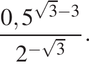  дробь: чис­ли­тель: 0,5 в сте­пе­ни левая круг­лая скоб­ка ко­рень из: на­ча­ло ар­гу­мен­та: 3 конец ар­гу­мен­та минус 3 пра­вая круг­лая скоб­ка , зна­ме­на­тель: 2 в сте­пе­ни левая круг­лая скоб­ка минус ко­рень из: на­ча­ло ар­гу­мен­та: 3 конец ар­гу­мен­та пра­вая круг­лая скоб­ка конец дроби . 