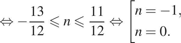  рав­но­силь­но минус дробь: чис­ли­тель: 13, зна­ме­на­тель: 12 конец дроби мень­ше или равно n мень­ше или равно дробь: чис­ли­тель: 11, зна­ме­на­тель: 12 конец дроби рав­но­силь­но со­во­куп­ность вы­ра­же­ний n = минус 1, n = 0. конец со­во­куп­но­сти . 