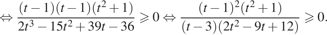 равносильно дробь: числитель: левая круглая скобка t минус 1 правая круглая скобка левая круглая скобка t минус 1 правая круглая скобка левая круглая скобка t в квадрате плюс 1 правая круглая скобка , знаменатель: 2t в кубе минус 15t в квадрате плюс 39t минус 36 конец дроби больше или равно 0 равносильно дробь: числитель: левая круглая скобка t минус 1 правая круглая скобка в квадрате левая круглая скобка t в квадрате плюс 1 правая круглая скобка , знаменатель: левая круглая скобка t минус 3 правая круглая скобка левая круглая скобка 2t в квадрате минус 9t плюс 12 правая круглая скобка конец дроби больше или равно 0.