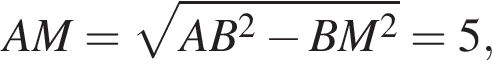 AM= ко­рень из: на­ча­ло ар­гу­мен­та: AB в квад­ра­те минус BM в квад­ра­те конец ар­гу­мен­та =5,