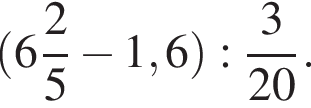  левая круг­лая скоб­ка целая часть: 6, дроб­ная часть: чис­ли­тель: 2, зна­ме­на­тель: 5 минус 1,6 пра­вая круг­лая скоб­ка : дробь: чис­ли­тель: 3, зна­ме­на­тель: 20 конец дроби . 