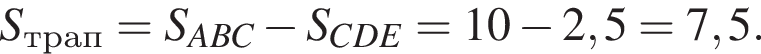  S_трап = S_ABC минус S_CDE = 10 минус 2,5 = 7,5.
