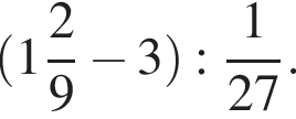  левая круг­лая скоб­ка целая часть: 1, дроб­ная часть: чис­ли­тель: 2, зна­ме­на­тель: 9 минус 3 пра­вая круг­лая скоб­ка : дробь: чис­ли­тель: 1, зна­ме­на­тель: 27 конец дроби . 