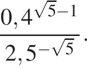  дробь: чис­ли­тель: 0,4 в сте­пе­ни левая круг­лая скоб­ка ко­рень из: на­ча­ло ар­гу­мен­та: 5 конец ар­гу­мен­та минус 1 пра­вая круг­лая скоб­ка , зна­ме­на­тель: 2,5 в сте­пе­ни левая круг­лая скоб­ка минус ко­рень из: на­ча­ло ар­гу­мен­та: 5 конец ар­гу­мен­та пра­вая круг­лая скоб­ка конец дроби . 