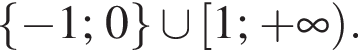  левая фи­гур­ная скоб­ка минус 1; 0 пра­вая фи­гур­ная скоб­ка \cup левая квад­рат­ная скоб­ка 1; плюс бес­ко­неч­ность пра­вая круг­лая скоб­ка .