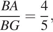 дробь: числитель: BA, знаменатель: BG конец дроби = дробь: числитель: 4, знаменатель: 5 конец дроби ,