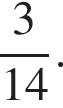  дробь: чис­ли­тель: 3, зна­ме­на­тель: 14 конец дроби . 
