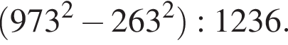  левая круг­лая скоб­ка 973 в квад­ра­те минус 263 в квад­ра­те пра­вая круг­лая скоб­ка :1236.