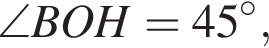 \angle BOH=45 в сте­пе­ни левая круг­лая скоб­ка \circ пра­вая круг­лая скоб­ка ,