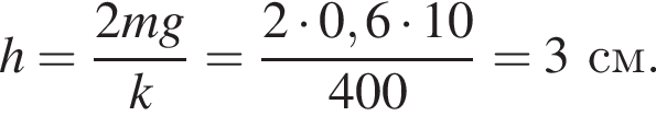 h = дробь: чис­ли­тель: 2mg, зна­ме­на­тель: k конец дроби = дробь: чис­ли­тель: 2 умно­жить на 0,6 умно­жить на 10, зна­ме­на­тель: 400 конец дроби =3 см. 