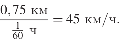  дробь: чис­ли­тель: 0,75 км, зна­ме­на­тель: дробь: чис­ли­тель: 1, зна­ме­на­тель: 60 конец дроби ч конец дроби =45 км/ч. 