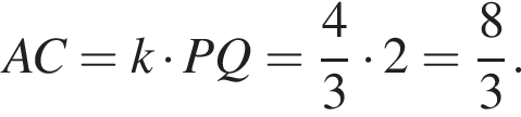  AC = k умно­жить на PQ = дробь: чис­ли­тель: 4, зна­ме­на­тель: 3 конец дроби умно­жить на 2 = дробь: чис­ли­тель: 8, зна­ме­на­тель: 3 конец дроби .