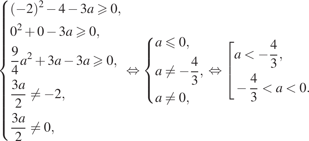  си­сте­ма вы­ра­же­ний левая круг­лая скоб­ка минус 2 пра­вая круг­лая скоб­ка в квад­ра­те минус 4 минус 3a\geqslant0,0 в квад­ра­те плюс 0 минус 3a\geqslant0, дробь: чис­ли­тель: 9, зна­ме­на­тель: 4 конец дроби a в квад­ра­те плюс 3a минус 3a\geqslant0, дробь: чис­ли­тель: 3a, зна­ме­на­тель: 2 конец дроби не равно минус 2, дробь: чис­ли­тель: 3a, зна­ме­на­тель: 2 конец дроби не равно 0, конец си­сте­мы . рав­но­силь­но си­сте­ма вы­ра­же­ний a\leqslant0,a не равно минус дробь: чис­ли­тель: 4, зна­ме­на­тель: 3 конец дроби ,a не равно 0, конец си­сте­мы . рав­но­силь­но со­во­куп­ность вы­ра­же­ний a мень­ше минус дробь: чис­ли­тель: 4, зна­ме­на­тель: 3 конец дроби , минус дробь: чис­ли­тель: 4, зна­ме­на­тель: 3 конец дроби мень­ше a мень­ше 0. конец со­во­куп­но­сти . 