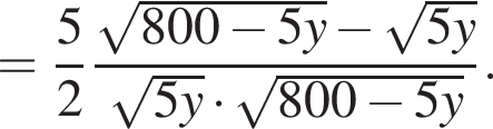 = дробь: числитель: 5, знаменатель: 2 конец дроби дробь: числитель: корень из: начало аргумента: 800 минус 5y конец аргумента минус корень из: начало аргумента: 5y конец аргумента , знаменатель: корень из: начало аргумента: 5y конец аргумента умножить на корень из: начало аргумента: 800 минус 5y конец аргумента конец дроби .