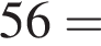 56 =