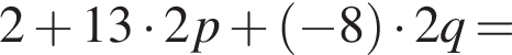 2 плюс 13 умно­жить на 2 p плюс левая круг­лая скоб­ка минус 8 пра­вая круг­лая скоб­ка умно­жить на 2 q =