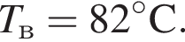T_в = 82 гра­ду­сов C.