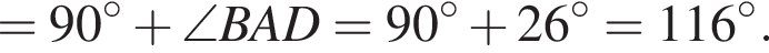 =90 гра­ду­сов плюс \angle BAD=90 гра­ду­сов плюс 26 гра­ду­сов =116 гра­ду­сов .